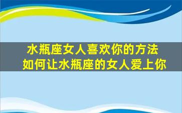 水瓶座女人喜欢你的方法 如何让水瓶座的女人爱上你